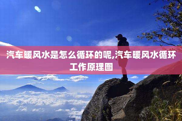 汽车暖风水是怎么循环的呢,汽车暖风水循环工作原理图