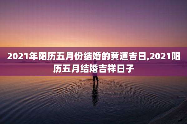 2021年阳历五月份结婚的黄道吉日,2021阳历五月结婚吉祥日子