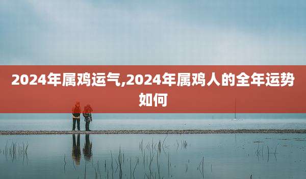 2024年属鸡运气,2024年属鸡人的全年运势如何
