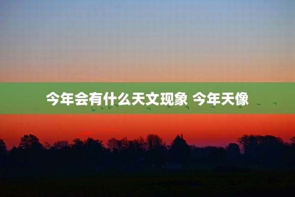 今年会有什么天文现象 今年天像