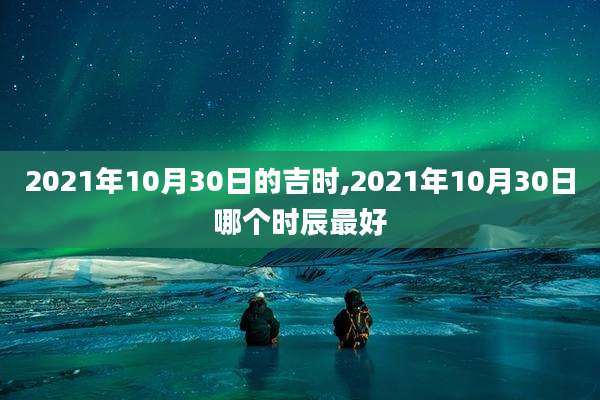 2021年10月30日的吉时,2021年10月30日哪个时辰最好