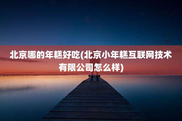北京哪的年糕好吃(北京小年糕互联网技术有限公司怎么样)