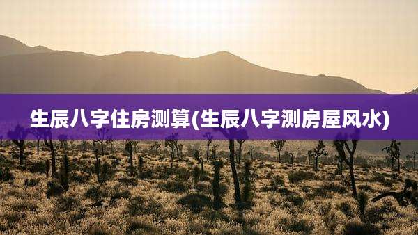 生辰八字住房测算(生辰八字测房屋风水)