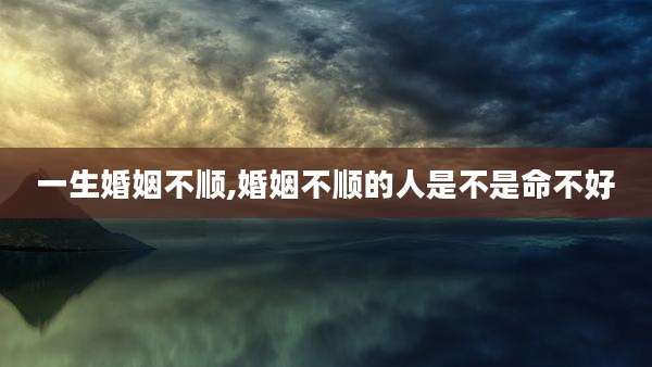一生婚姻不顺,婚姻不顺的人是不是命不好