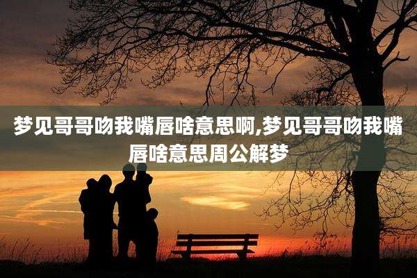 梦见哥哥吻我嘴唇啥意思啊,梦见哥哥吻我嘴唇啥意思周公解梦