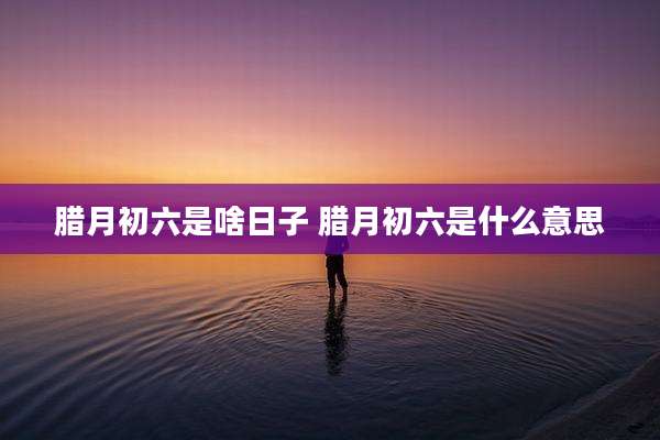 腊月初六是啥日子 腊月初六是什么意思