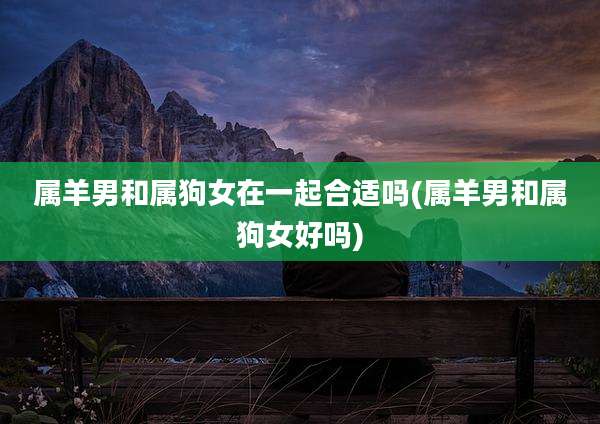 属羊男和属狗女在一起合适吗(属羊男和属狗女好吗)