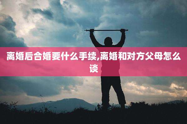 离婚后合婚要什么手续,离婚和对方父母怎么谈