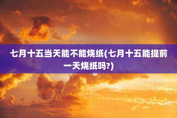 七月十五当天能不能烧纸(七月十五能提前一天烧纸吗?)