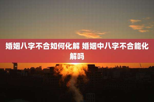 婚姻八字不合如何化解 婚姻中八字不合能化解吗