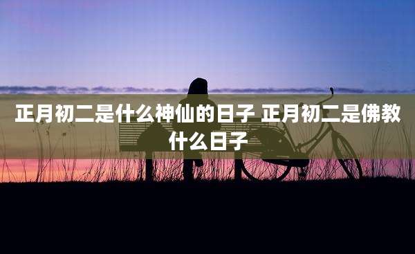 正月初二是什么神仙的日子 正月初二是佛教什么日子