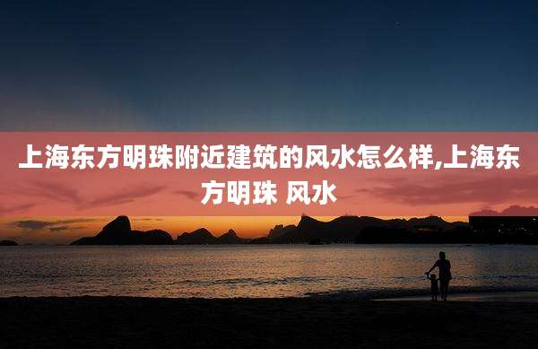 上海东方明珠附近建筑的风水怎么样,上海东方明珠 风水