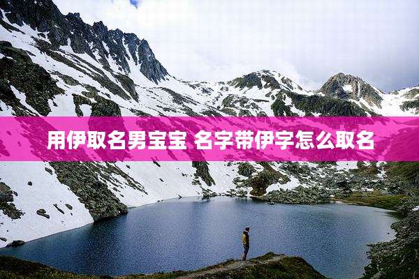 用伊取名男宝宝 名字带伊字怎么取名