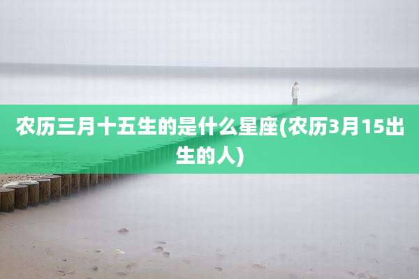 农历三月十五生的是什么星座(农历3月15出生的人)