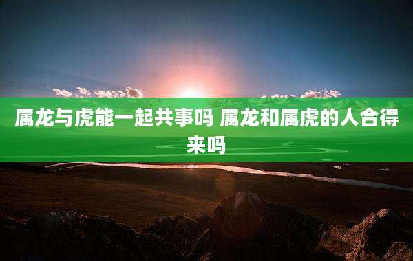 属龙与虎能一起共事吗 属龙和属虎的人合得来吗