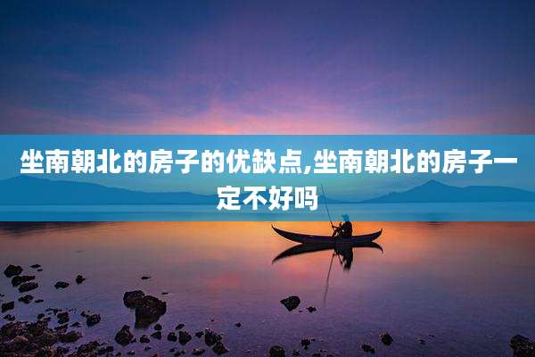 坐南朝北的房子的优缺点,坐南朝北的房子一定不好吗