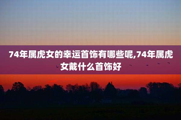 74年属虎女的幸运首饰有哪些呢,74年属虎女戴什么首饰好