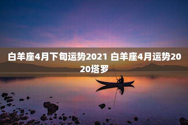 白羊座4月下旬运势2021 白羊座4月运势2020塔罗
