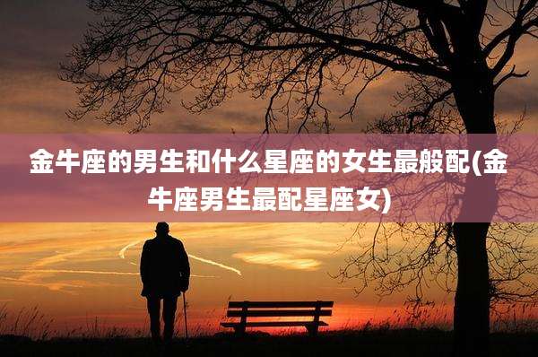 金牛座的男生和什么星座的女生最般配(金牛座男生最配星座女)