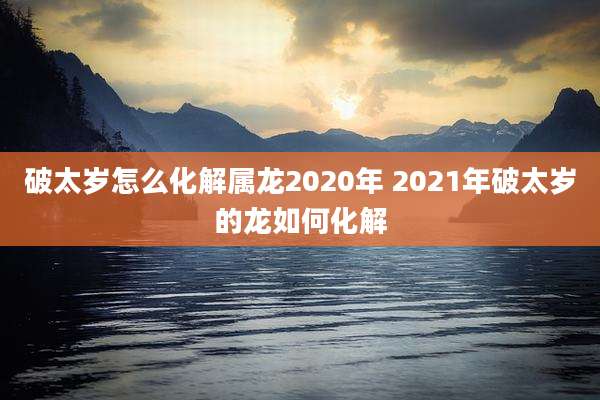 破太岁怎么化解属龙2020年 2021年破太岁的龙如何化解