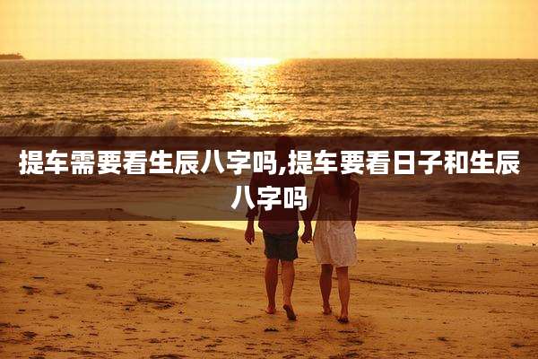 提车需要看生辰八字吗,提车要看日子和生辰八字吗