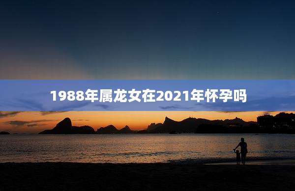 1988年属龙女在2021年怀孕吗