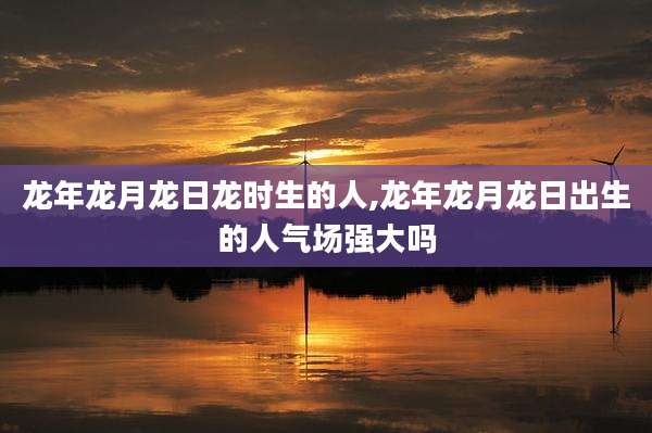 龙年龙月龙日龙时生的人,龙年龙月龙日出生的人气场强大吗