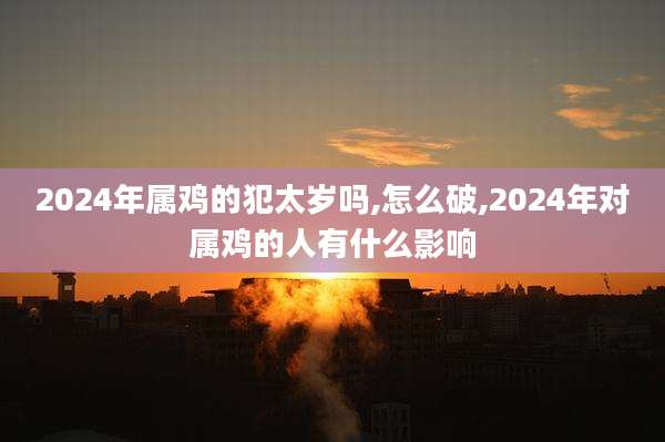 2024年属鸡的犯太岁吗,怎么破,2024年对属鸡的人有什么影响