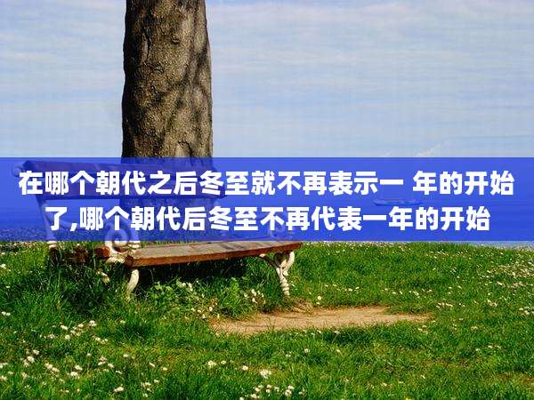 在哪个朝代之后冬至就不再表示一 年的开始了,哪个朝代后冬至不再代表一年的开始