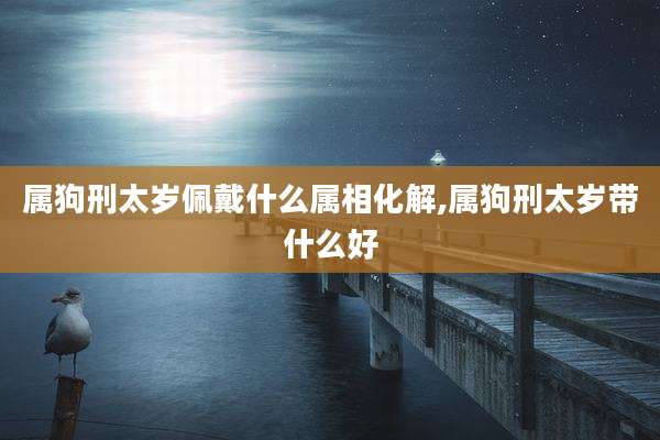 属狗刑太岁佩戴什么属相化解,属狗刑太岁带什么好