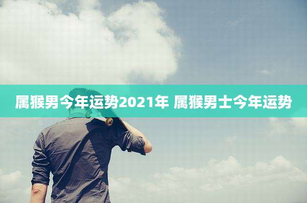 属猴男今年运势2021年 属猴男士今年运势