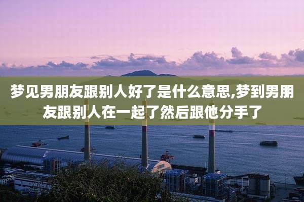 梦见男朋友跟别人好了是什么意思,梦到男朋友跟别人在一起了然后跟他分手了