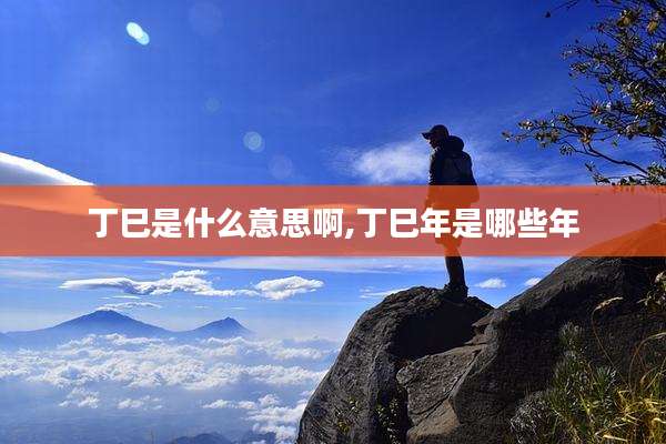丁巳是什么意思啊,丁巳年是哪些年
