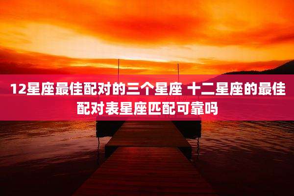12星座最佳配对的三个星座 十二星座的最佳配对表星座匹配可靠吗