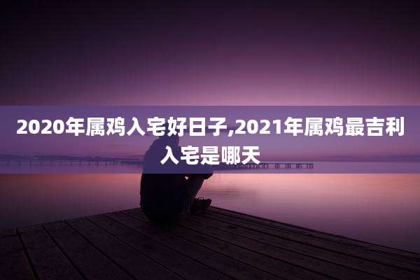 2020年属鸡入宅好日子,2021年属鸡最吉利入宅是哪天