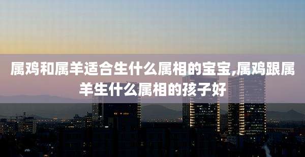 属鸡和属羊适合生什么属相的宝宝,属鸡跟属羊生什么属相的孩子好