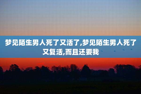 梦见陌生男人死了又活了,梦见陌生男人死了又复活,而且还要我