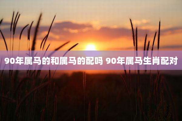 90年属马的和属马的配吗 90年属马生肖配对