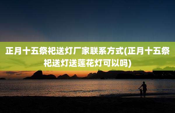 正月十五祭祀送灯厂家联系方式(正月十五祭祀送灯送莲花灯可以吗)