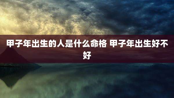 甲子年出生的人是什么命格 甲子年出生好不好