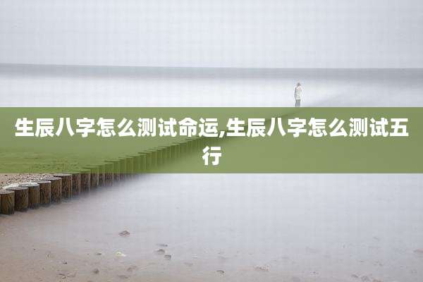 生辰八字怎么测试命运,生辰八字怎么测试五行