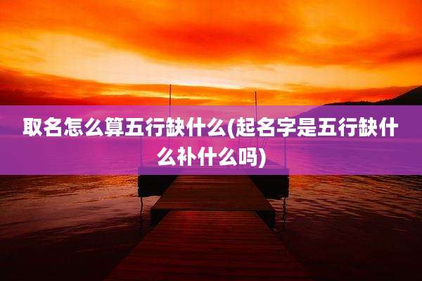 取名怎么算五行缺什么(起名字是五行缺什么补什么吗)