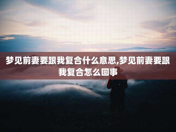 梦见前妻要跟我复合什么意思,梦见前妻要跟我复合怎么回事