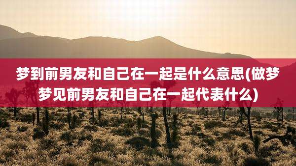 梦到前男友和自己在一起是什么意思(做梦梦见前男友和自己在一起代表什么)