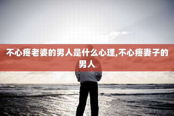 不心疼老婆的男人是什么心理,不心疼妻子的男人