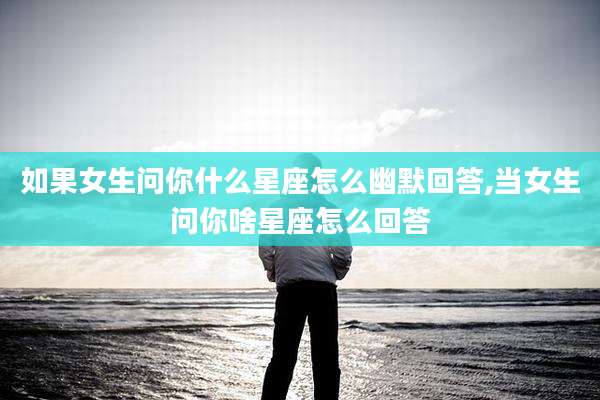 如果女生问你什么星座怎么幽默回答,当女生问你啥星座怎么回答