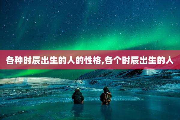 各种时辰出生的人的性格,各个时辰出生的人