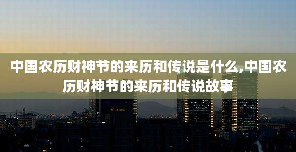中国农历财神节的来历和传说是什么,中国农历财神节的来历和传说故事