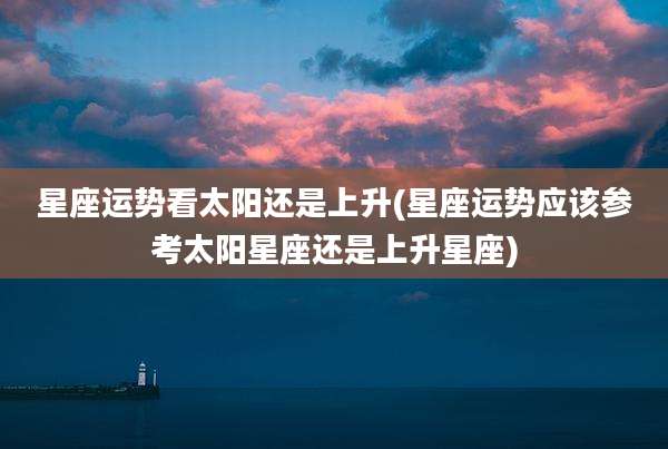 星座运势看太阳还是上升(星座运势应该参考太阳星座还是上升星座)