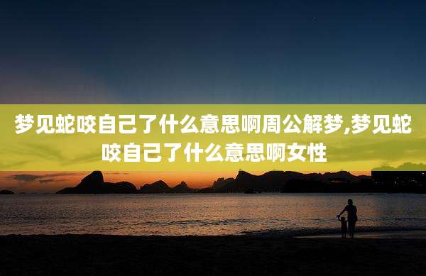 梦见蛇咬自己了什么意思啊周公解梦,梦见蛇咬自己了什么意思啊女性